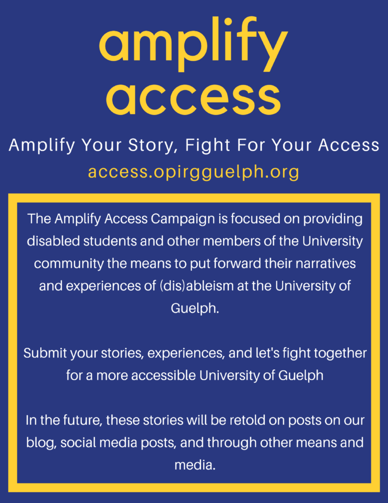 Poster. Header: Yellow text on Blue background - amplify access  Subheader: White text on Blue background -  Amplify Your Story, Fight For Your Access access.opirgguelph.org  Body: White text surrounded by Yellow border on Blue background - The Amplify Access Campaign is focused on providing disabled students and other members of the University community the means to put forward their narratives and experiences of (dis)ableism at the University of Guelph.  Submit your stories, experiences, and let's fight together for a more accessible University of Guelph  In the future, these stories will be retold on posts on our blog, social media posts, and through other means and media.